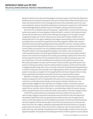 DEMOCRACY INDEX 2018: ME TOO?
POLITICAL PARTICIPATION, PROTEST AND DEMOCRACY
© The Economist Intelligence Unit Limited 201933
killing of a well-known journalist, Jamal Khashoggi, at the Saudi consulate in the Turkish city of Istanbul in
October by forces connected to the powerful crown prince of Saudi Arabia, Mohammed bin Salman, has
drawn international attention to the increasingly authoritarian and unpredictable nature of the crown
prince’s leadership. However, Saudi Arabia already had an extremely poor reputation for media freedom
and the Khashoggi killing has had little impact on the Kingdom’s placing in the Democracy Index.
One of the more noticeable trends over the past year—apparent both in countries with functioning
parliamentary systems and varying degrees of electoral freedom, as well as in more repressive states—
has been the increased resort to public protest. Although the average score in the region increased
marginally, the longer-term trend for electoral process and pluralism has been of decline, from an
already weak base. It is the region’s weakest scoring category, whereas political culture and political
participation have remained the strongest Democracy Index categories in MENA. Voter turnout in
several Arab states that held long-delayed parliamentary polls fell to new lows, including in Lebanon
and in Iraq, which both held parliamentary elections in mid-2018. Iraq has a government after several
months of delay, but even then it has not completely finalised the government formation process.
Meanwhile, Lebanon is still awaiting significant progress in this direction, with intense sectarian
rivalries overlaid by sharply contrasting regional loyalties that continue to hamper politics severely. In
Lebanon, this has led to the emergence of civil society groups seeking to address some of the serious
shortcomings of the state that the fractured political system has enabled, including corruption and
poor infrastructure. The continued disillusionment with parliamentary politics saw voter turnout
fall to below 50% despite a nine-year wait for the poll. The electoral system gives little space for civil
society and other groups without a specific confessional basis to progress, and this has led the public
to engage politically through other means. In the Gulf, only Kuwait has allowed elected representatives
a modicum of real power and most states remain highly repressive. Bahrain has seen significant public
protest in recent years, principally from the marginalised Shia community. However, the Sunni ruling
family, supported by Saudi Arabia and the UAE, will continue to respond harshly to dissent.
Elsewhere in the region, public protest has proved more effective in influencing policy. In Jordan,
protests among poorer and more marginalised communities, and among university students, have
continued on a small scale and sporadically over the past year. However, 2018 also saw a more
significant public engagement when opposition over changes to taxation, and austerity measures
including subsidy changes, spurred larger protests, including street demonstrations in early June in the
capital, Amman, and other cities for three days in a row, demanding a rollback of austerity measures
and the sacking of the then prime minister, Hani Mulki, and his cabinet, which they managed to effect.
In North Africa, public protests have increased but they have not been driven by a desire for
regime change. In Egypt occasional but brief protests have continued into 2018 as the popularity of
the president, Abdel Fattah el Sisi, has significantly diminished since the onset of tough economic
reforms in 2016. Nevertheless, the kind of instability that prevailed in the aftermath of the Arab Spring
will not be repeated as Mr Sisi exercises tight control of security and puts pressure on the press and
other critics of his rule. In Algeria, widespread and growing public discontent has led to an upsurge in
public protests since late 2017. These have focused on rising prices, a lack of access to public services,
public-sector pay, continued high unemployment and housing shortages, as well as security issues and
regional inequalities. The protests have forced the government to reverse its position on some austerity
 