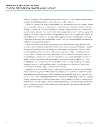 DEMOCRACY INDEX 2018: ME TOO?
POLITICAL PARTICIPATION, PROTEST AND DEMOCRACY
© The Economist Intelligence Unit Limited 201934
measures. Moreover, political opposition groups have started to call for the ailing incumbent president,
Abdelaziz Bouteflika, to stand down in 2019, rather than run for a fifth term.
In Morocco, turnout at the last parliamentary election in 2016 was also below 50%. However, political
and business elites continue to be challenged by a nationwide surge in discontent over the rising cost
of living, exacerbated by a successful social media campaign calling on ordinary Moroccans to boycott
several consumer products. The king has tried to address popular grievances by granting a royal pardon
in August 2018 to over 180 people arrested during protests in the northern Rif region in 2017. He has also
criticised the government’s current development strategy. However, it is unlikely that the underlying
causes of the unrest (such as the entanglement of politics and big business and widespread inequality)
will be fully addressed in the near term.
In Iran, participation in the formal political process has traditionally been strong, with high voter
turnout in national elections. The president, Hassan Rouhani, was re-elected comfortably in May 2017.
However, with public discontent intensifying over poor economic management—a situation that is
intensifying following the re-imposition of US sanctions against Iran in 2018—unrest has increased.
Protests have occasionally turned violent. Widespread protests in December 2017 and January 2018
revealed disquiet among poorer Iranians over inequality and rising prices, reflecting the fact that any
benefits from the international nuclear deal have not fed through to the wider population. Protests
emerged across Iran between late March and early April 2018 as a consequence of water shortages.
However, the lack of a clear leader for protesters to unite around and the strength of the security
services has meant that the regime has not come under threat.
Overall, the picture in the region is one of a continued disengagement on the part of a disillusioned
public, which is moving away from formal political participation and towards non-electoral modes of
political expression and participation. These have been mostly peaceful, but in some cases, such as in
Iran and Tunisia (where firebombs and stone-throwing at government buildings have marred protests),
violence has been a concern. The effectiveness of such protests will be constrained by the strength of
the security services in the region, which means that regime change is unlikely in those countries that
are not already democracies, but they will continue to have a significant impact on political stability
and on government policies.
 