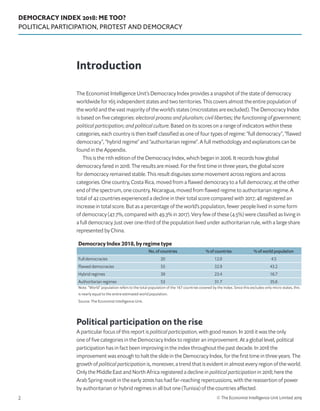 DEMOCRACY INDEX 2018: ME TOO?
POLITICAL PARTICIPATION, PROTEST AND DEMOCRACY
© The Economist Intelligence Unit Limited 20192
The Economist Intelligence Unit’s Democracy Index provides a snapshot of the state of democracy
worldwide for 165 independent states and two territories. This covers almost the entire population of
the world and the vast majority of the world’s states (microstates are excluded). The Democracy Index
is based on five categories: electoral process and pluralism; civil liberties; the functioning of government;
political participation; and political culture. Based on its scores on a range of indicators within these
categories, each country is then itself classified as one of four types of regime: “full democracy”, “flawed
democracy”, “hybrid regime” and “authoritarian regime”. A full methodology and explanations can be
found in the Appendix.
This is the 11th edition of the Democracy Index, which began in 2006. It records how global
democracy fared in 2018. The results are mixed. For the first time in three years, the global score
for democracy remained stable. This result disguises some movement across regions and across
categories. One country, Costa Rica, moved from a flawed democracy to a full democracy; at the other
end of the spectrum, one country, Nicaragua, moved from flawed regime to authoritarian regime. A
total of 42 countries experienced a decline in their total score compared with 2017; 48 registered an
increase in total score. But as a percentage of the world’s population, fewer people lived in some form
of democracy (47.7%, compared with 49.3% in 2017). Very few of these (4.5%) were classified as living in
a full democracy. Just over one-third of the population lived under authoritarian rule, with a large share
represented by China.
Political participation on the rise
A particular focus of this report is political participation, with good reason. In 2018 it was the only
one of five categories in the Democracy Index to register an improvement. At a global level, political
participation has in fact been improving in the index throughout the past decade. In 2018 the
improvement was enough to halt the slide in the Democracy Index, for the first time in three years. The
growth of political participation is, moreover, a trend that is evident in almost every region of the world.
Only the Middle East and North Africa registered a decline in political participation in 2018; here the
Arab Spring revolt in the early 2010s has had far-reaching repercussions, with the reassertion of power
by authoritarian or hybrid regimes in all but one (Tunisia) of the countries affected.
Introduction
Democracy Index 2018, by regime type
No. of countries % of countries % of world population
Full democracies 20 12.0 4.5
Flawed democracies 55 32.9 43.2
Hybrid regimes 39 23.4 16.7
Authoritarian regimes 53 31.7 35.6
Note. “World” population refers to the total population of the 167 countries covered by the Index. Since this excludes only micro states, this
is nearly equal to the entire estimated world population.
Source: The Economist Intelligence Unit.
 