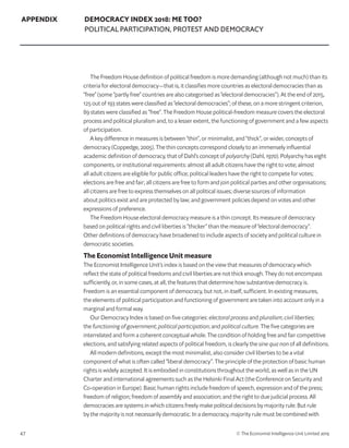 47 © The Economist Intelligence Unit Limited 2019
APPENDIX DEMOCRACY INDEX 2018: ME TOO?
POLITICAL PARTICIPATION, PROTEST AND DEMOCRACY
The Freedom House definition of political freedom is more demanding (although not much) than its
criteria for electoral democracy—that is, it classifies more countries as electoral democracies than as
“free” (some “partly free” countries are also categorised as “electoral democracies”). At the end of 2015,
125 out of 193 states were classified as “electoral democracies”; of these, on a more stringent criterion,
89 states were classified as “free”. The Freedom House political-freedom measure covers the electoral
process and political pluralism and, to a lesser extent, the functioning of government and a few aspects
of participation.
A key difference in measures is between “thin”, or minimalist, and “thick”, or wider, concepts of
democracy (Coppedge, 2005). The thin concepts correspond closely to an immensely influential
academic definition of democracy, that of Dahl’s concept of polyarchy (Dahl, 1970). Polyarchy has eight
components, or institutional requirements: almost all adult citizens have the right to vote; almost
all adult citizens are eligible for public office; political leaders have the right to compete for votes;
elections are free and fair; all citizens are free to form and join political parties and other organisations;
all citizens are free to express themselves on all political issues; diverse sources of information
about politics exist and are protected by law; and government policies depend on votes and other
expressions of preference.
The Freedom House electoral democracy measure is a thin concept. Its measure of democracy
based on political rights and civil liberties is “thicker” than the measure of “electoral democracy”.
Other definitions of democracy have broadened to include aspects of society and political culture in
democratic societies.
The Economist Intelligence Unit measure
The Economist Intelligence Unit’s index is based on the view that measures of democracy which
reflect the state of political freedoms and civil liberties are not thick enough. They do not encompass
sufficiently, or, in some cases, at all, the features that determine how substantive democracy is.
Freedom is an essential component of democracy, but not, in itself, sufficient. In existing measures,
the elements of political participation and functioning of government are taken into account only in a
marginal and formal way.
Our Democracy Index is based on five categories: electoral process and pluralism; civil liberties;
the functioning of government; political participation; and political culture. The five categories are
interrelated and form a coherent conceptual whole. The condition of holding free and fair competitive
elections, and satisfying related aspects of political freedom, is clearly the sine qua non of all definitions.
All modern definitions, except the most minimalist, also consider civil liberties to be a vital
component of what is often called “liberal democracy”. The principle of the protection of basic human
rights is widely accepted. It is embodied in constitutions throughout the world, as well as in the UN
Charter and international agreements such as the Helsinki Final Act (the Conference on Security and
Co-operation in Europe). Basic human rights include freedom of speech, expression and of the press;
freedom of religion; freedom of assembly and association; and the right to due judicial process. All
democracies are systems in which citizens freely make political decisions by majority rule. But rule
by the majority is not necessarily democratic. In a democracy, majority rule must be combined with
 