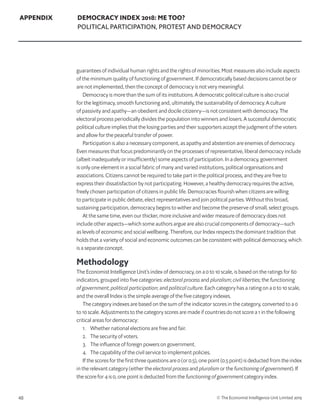 48 © The Economist Intelligence Unit Limited 2019
APPENDIX DEMOCRACY INDEX 2018: ME TOO?
POLITICAL PARTICIPATION, PROTEST AND DEMOCRACY
guarantees of individual human rights and the rights of minorities. Most measures also include aspects
of the minimum quality of functioning of government. If democratically based decisions cannot be or
are not implemented, then the concept of democracy is not very meaningful.
Democracy is more than the sum of its institutions. A democratic political culture is also crucial
for the legitimacy, smooth functioning and, ultimately, the sustainability of democracy. A culture
of passivity and apathy—an obedient and docile citizenry—is not consistent with democracy. The
electoral process periodically divides the population into winners and losers. A successful democratic
political culture implies that the losing parties and their supporters accept the judgment of the voters
and allow for the peaceful transfer of power.
Participation is also a necessary component, as apathy and abstention are enemies of democracy.
Even measures that focus predominantly on the processes of representative, liberal democracy include
(albeit inadequately or insufficiently) some aspects of participation. In a democracy, government
is only one element in a social fabric of many and varied institutions, political organisations and
associations. Citizens cannot be required to take part in the political process, and they are free to
express their dissatisfaction by not participating. However, a healthy democracy requires the active,
freely chosen participation of citizens in public life. Democracies flourish when citizens are willing
to participate in public debate, elect representatives and join political parties. Without this broad,
sustaining participation, democracy begins to wither and become the preserve of small, select groups.
At the same time, even our thicker, more inclusive and wider measure of democracy does not
include other aspects—which some authors argue are also crucial components of democracy—such
as levels of economic and social wellbeing. Therefore, our Index respects the dominant tradition that
holds that a variety of social and economic outcomes can be consistent with political democracy, which
is a separate concept.
Methodology
The Economist Intelligence Unit’s index of democracy, on a 0 to 10 scale, is based on the ratings for 60
indicators, grouped into five categories: electoral process and pluralism; civil liberties; the functioning
of government; political participation; and political culture. Each category has a rating on a 0 to 10 scale,
and the overall Index is the simple average of the five category indexes.
The category indexes are based on the sum of the indicator scores in the category, converted to a 0
to 10 scale. Adjustments to the category scores are made if countries do not score a 1 in the following
critical areas for democracy:
1. 	 Whether national elections are free and fair.
2. 	 The security of voters.
3. 	 The influence of foreign powers on government.
4. 	 The capability of the civil service to implement policies.
If the scores for the first three questions are 0 (or 0.5), one point (0.5 point) is deducted from the index
in the relevant category (either the electoral process and pluralism or the functioning of government). If
the score for 4 is 0, one point is deducted from the functioning of government category index.
 