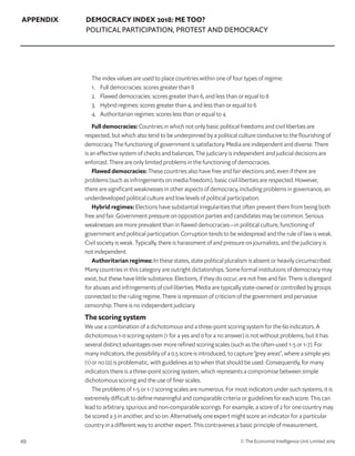 49 © The Economist Intelligence Unit Limited 2019
APPENDIX DEMOCRACY INDEX 2018: ME TOO?
POLITICAL PARTICIPATION, PROTEST AND DEMOCRACY
The index values are used to place countries within one of four types of regime:
1. 	 Full democracies: scores greater than 8
2. 	 Flawed democracies: scores greater than 6, and less than or equal to 8
3. 	 Hybrid regimes: scores greater than 4, and less than or equal to 6
4.	 Authoritarian regimes: scores less than or equal to 4
Full democracies: Countries in which not only basic political freedoms and civil liberties are
respected, but which also tend to be underpinned by a political culture conducive to the flourishing of
democracy. The functioning of government is satisfactory. Media are independent and diverse. There
is an effective system of checks and balances. The judiciary is independent and judicial decisions are
enforced. There are only limited problems in the functioning of democracies.
Flawed democracies: These countries also have free and fair elections and, even if there are
problems (such as infringements on media freedom), basic civil liberties are respected. However,
there are significant weaknesses in other aspects of democracy, including problems in governance, an
underdeveloped political culture and low levels of political participation.
Hybrid regimes: Elections have substantial irregularities that often prevent them from being both
free and fair. Government pressure on opposition parties and candidates may be common. Serious
weaknesses are more prevalent than in flawed democracies—in political culture, functioning of
government and political participation. Corruption tends to be widespread and the rule of law is weak.
Civil society is weak. Typically, there is harassment of and pressure on journalists, and the judiciary is
not independent.
Authoritarian regimes: In these states, state political pluralism is absent or heavily circumscribed.
Many countries in this category are outright dictatorships. Some formal institutions of democracy may
exist, but these have little substance. Elections, if they do occur, are not free and fair. There is disregard
for abuses and infringements of civil liberties. Media are typically state-owned or controlled by groups
connected to the ruling regime. There is repression of criticism of the government and pervasive
censorship. There is no independent judiciary.
The scoring system
We use a combination of a dichotomous and a three-point scoring system for the 60 indicators. A
dichotomous 1-0 scoring system (1 for a yes and 0 for a no answer) is not without problems, but it has
several distinct advantages over more refined scoring scales (such as the often-used 1-5 or 1-7). For
many indicators, the possibility of a 0.5 score is introduced, to capture “grey areas”, where a simple yes
(1) or no (0) is problematic, with guidelines as to when that should be used. Consequently, for many
indicators there is a three-point scoring system, which represents a compromise between simple
dichotomous scoring and the use of finer scales.
The problems of 1-5 or 1-7 scoring scales are numerous. For most indicators under such systems, it is
extremely difficult to define meaningful and comparable criteria or guidelines for each score. This can
lead to arbitrary, spurious and non-comparable scorings. For example, a score of 2 for one country may
be scored a 3 in another, and so on. Alternatively, one expert might score an indicator for a particular
country in a different way to another expert. This contravenes a basic principle of measurement,
 