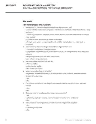 51 © The Economist Intelligence Unit Limited 2019
APPENDIX DEMOCRACY INDEX 2018: ME TOO?
POLITICAL PARTICIPATION, PROTEST AND DEMOCRACY
The model
I Electoral process and pluralism
1. 	 Are elections for the national legislature and head of government free?
	 Consider whether elections are competitive in that electors are free to vote and are offered a range
of choices.
	 1: Essentially unrestricted conditions for the presentation of candidates (for example, no bans on
major parties).
	 0.5: There are some restrictions on the electoral process.
	 0: A single-party system or major impediments exist (for example, bans on a major party or
candidate).
2. 	 Are elections for the national legislature and head of government fair?
	 1: No major irregularities in the voting process.
	 0.5: Significant irregularities occur (intimidation, fraud), but do not significantly affect the overall
outcome.
	 0: Major irregularities occur and affect the outcome.
	 Score 0 if score for question 1 is 0.
3. 	 Are municipal elections both free and fair?
	 1: Are free and fair.
	 0.5: Are free, but not fair.
	 0: Are neither free nor fair.
4. 	 Is there universal suffrage for all adults?
	 Bar generally accepted exclusions (for example, non-nationals; criminals; members of armed
forces in some countries).
	 1: Yes.
	 0: No.
5. 	 Can citizens cast their vote free of significant threats to their security from state or non-state
bodies?
	 1: Yes.
	 0: No.
6. 	 Do laws provide for broadly equal campaigning opportunities?
	 1: Yes.
	 0.5: Formally, yes, but, in practice, opportunities are limited for some candidates.
	 0: No.
7. 	 Is the process of financing political parties transparent and generally accepted?
	 1: Yes.
	 0.5: Not fully transparent.
	 0: No.
 