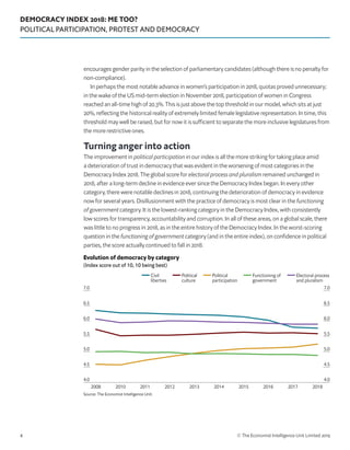 DEMOCRACY INDEX 2018: ME TOO?
POLITICAL PARTICIPATION, PROTEST AND DEMOCRACY
© The Economist Intelligence Unit Limited 20194
encourages gender parity in the selection of parliamentary candidates (although there is no penalty for
non-compliance).
In perhaps the most notable advance in women’s participation in 2018, quotas proved unnecessary;
in the wake of the US mid-term election in November 2018, participation of women in Congress
reached an all-time high of 20.3%. This is just above the top threshold in our model, which sits at just
20%, reflecting the historical reality of extremely limited female legislative representation. In time, this
threshold may well be raised, but for now it is sufficient to separate the more inclusive legislatures from
the more restrictive ones.
Turning anger into action
The improvement in political participation in our index is all the more striking for taking place amid
a deterioration of trust in democracy that was evident in the worsening of most categories in the
Democracy Index 2018. The global score for electoral process and pluralism remained unchanged in
2018, after a long-term decline in evidence ever since the Democracy Index began. In every other
category, there were notable declines in 2018, continuing the deterioration of democracy in evidence
now for several years. Disillusionment with the practice of democracy is most clear in the functioning
of government category. It is the lowest-ranking category in the Democracy Index, with consistently
low scores for transparency, accountability and corruption. In all of these areas, on a global scale, there
was little to no progress in 2018, as in the entire history of the Democracy Index. In the worst-scoring
question in the functioning of government category (and in the entire index), on confidence in political
parties, the score actually continued to fall in 2018.
Source: The Economist Intelligence Unit.
4.0
4.5
5.0
5.5
6.0
6.5
7.0
4.0
4.5
5.0
5.5
6.0
6.5
7.0
Civil
liberties
Political
culture
Political
participation
Functioning of
government
Electoral process
and pluralism
2018201720162015201420132012201120102008
Evolution of democracy by category
(Index score out of 10, 10 being best)
 