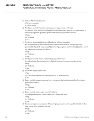 59 © The Economist Intelligence Unit Limited 2019
APPENDIX DEMOCRACY INDEX 2018: ME TOO?
POLITICAL PARTICIPATION, PROTEST AND DEMOCRACY
51. 	 The use of torture by the state.
	 1: Torture is not used.
	 0: Torture is used.
52. 	 The degree to which the judiciary is independent of government influence.
	 Consider the views of international legal and judicial watchdogs. Have the courts ever issued an
important judgement against the government, or a senior government official?
	 1: High.
	 0.5: Moderate.
	 0: Low.
53. 	 The degree of religious tolerance and freedom of religious expression.
	 Are all religions permitted to operate freely, or are some restricted? Is the right to worship
permitted both publicly and privately? Do some religious groups feel intimidated by others, even if
the law requires equality and protection?
	 1: High.
	 0.5: Moderate.
	 0: Low.
54. 	The degree to which citizens are treated equally under the law.
	 Consider whether favoured groups or individuals are spared prosecution under the law.
	 1: High.
	 0.5: Moderate.
	 0: Low.
55. 	 Do citizens enjoy basic security?
	 1: Yes.
	 0.5: Crime is so pervasive as to endanger security for large segments.
	 0: No.
56. 	 Extent to which private property rights are protected and private business is free from undue
government influence
	 1: High.
	 0.5: Moderate.
	 0: Low.
57. 	 Extent to which citizens enjoy personal freedoms.
	 Consider gender equality, right to travel, choice of work and study.
	 1: High.
	 0.5: Moderate.
	 0: Low.
58. 	 Popular perceptions on protection of human rights; proportion of the population that think that
basic human rights are well-protected.
	 1: High.
	 0.5: Moderate.
	 0: Low.
 