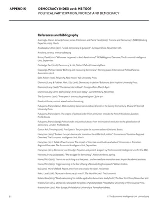61 © The Economist Intelligence Unit Limited 2019
APPENDIX DEMOCRACY INDEX 2018: ME TOO?
POLITICAL PARTICIPATION, PROTEST AND DEMOCRACY
References and bibliography
Acemoglu, Daron, Simon Johnson, James A Robinson and Pierre Yared (2005). “Income and Democracy”, NBER Working
Paper No. 11205, March.
Anastasakis, Othon (2011). “Greek democracy at gunpoint”, European Voice, November 10th.
Article 19, various, www.article19.org
Butter, David (2011). “Whatever happened to Arab Revolutions?” MENA Regional Overview, The Economist Intelligence
Unit, September.
Cartledge, Paul (2016), Democracy: A Life, Oxford: Oxford University Press.
Coppedge, Michael (2005). “Defining and measuring democracy”, Working paper, International Political Science
Association, April.
Dahl, Robert (1970). Polyarchy, New Haven: Yale University Press.
Diamond, Larry  Plattner, Mark, Eds, (2016), Democracy in decline? Baltimore: John Hopkins University Press.
Diamond, Larry (2008). “The democratic rollback”, Foreign Affairs, March-April.
Diamond, Larry (2011). “Democracy’s third wave today”, Current History, November.
The Economist (2016). “Free speech: the muzzle grows tighter”, June 4th.
Freedom House, various, www.freedomhouse.org.
Fukuyama, Francis (2004). State-building: Governance and world order in the twenty-first century, Ithaca, NY: Cornell
University Press.
Fukuyama, Francis (2011). The origins of political order: From prehuman times to the French Revolution, London:
Profile Books.
Fukuyama, Francis (2014). Political order and political decay: From the industrial revolution to the globalisation of
democracy, London: Profile Books.
Garton Ash, Timothy (2016). Free Speech: Ten principles for a connected world, Atlantic Books.
Hoey, Joan (2005). “Eastern Europe’s democratic transition: the stillbirth of politics”, Economies in Transition Regional
Overview, The Economist Intelligence Unit, March.
Hoey, Joan (2011). “A tale of two Europes: The impact of the crisis on attitudes and values”, Economies in Transition
Regional Overview, The Economist Intelligence Unit, September.
Hoey, Joan (2015). Democracy on the edge: Populism and protest, a report by The Economist Intelligence Unit for the BBC.
Horowitz, Irving Louis (2006). “The struggle for democracy”, National Interest, spring.
Hume, Mick (2012). There is no such thing as a free press…and we need one more than ever, Imprint Academic/societas.
Hume, Mick (2015). Trigger warning: is the fear of being offensive killing free speech? William Collins.
ILO (2010). World of Work Report 2010: From one crisis to the next?, November.
Kekic, Laza (2006). “A pause in democracy’s march”, The World in 2007, The Economist.
Kolata, Gina (2015), “Death rates rising for middle-aged white Americans, study finds”, The New York Times, November 2nd.
Krastev, Ivan (2014). Democracy disrupted: the politics of global protest, Philadelphia: University of Pennsylvania Press.
Krastev, Ivan (2017). After Europe, Philadelphia: University of Pennsylvania Press.
 