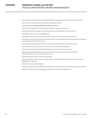 62 © The Economist Intelligence Unit Limited 2019
APPENDIX DEMOCRACY INDEX 2018: ME TOO?
POLITICAL PARTICIPATION, PROTEST AND DEMOCRACY
Lewis, Anthony (2016). Freedom for the Thought That We Hate: A Biography of the First Amendment, Hachette UK.
Lilla, Mark (2017). The once and future liberal: after identity politics, Harper.
Luce, Edward (2017), The retreat of Western liberalism, Little, Brown.
Mair, Peter (2013). Ruling the void: the hollowing out of Western democracy, London: verso.
Murray, Charles (2012). Coming apart: the state of white America, 1960-2010, New York:Crown Forum.
Pew Research Centre, various, www.pewglobal.org
Pew Research Centre, (2015). Beyond distrust: how Americans view their government, November 23rd.
Pew Research Centre (2017), Survey Report, October 16th. http://www.pewglobal.org/2017/10/16/globally-broad-support-
for-representative-and-direct-democracy/
Putnam, Robert (2000). Bowling Alone: America’s Declining Social Capital, New York: Simon  Schuster.
Putnam, Robert (2015). Our kids: the American dream in crisis, New York: Simon  Schuster.
Reporters without borders (2017). World Press Freedom Index 2017. https://rsf.org/en/ranking
Rigobon, Roberto and Dani Rodrik (2005). “Rule of law, democracy, openness, and income: Estimating the
interrelationships”, Economics of Transition, Volume 13 (3).
Rose, Flemming (2014). Tyranny of silence, Cato Institute.
Thaker, Pratibha (2010). “Democracy in Sub-Saharan Africa”, Sub-Saharan Africa Regional Overview, The Economist
Intelligence Unit, December.
UN (2010). Human Development Report.
UN Development Programme (UNDP) and the Organisation of American States (2011). Our Democracy in Latin America.
Wolf, Martin (2016). “Democrats, demagogues and despots”, Financial Times, December 21st.
 