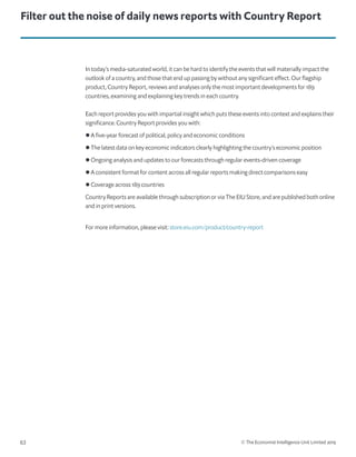 © The Economist Intelligence Unit Limited 201963
In today’s media-saturated world, it can be hard to identify the events that will materially impact the
outlook of a country, and those that end up passing by without any significant effect. Our flagship
product, Country Report, reviews and analyses only the most important developments for 189
countries, examining and explaining key trends in each country.
Each report provides you with impartial insight which puts these events into context and explains their
significance. Country Report provides you with:
l A five-year forecast of political, policy and economic conditions
l The latest data on key economic indicators clearly highlighting the country’s economic position
l Ongoing analysis and updates to our forecasts through regular events-driven coverage
l A consistent format for content across all regular reports making direct comparisons easy
l Coverage across 189 countries
Country Reports are available through subscription or via The EIU Store, and are published both online
and in print versions.
For more information, please visit: store.eiu.com/product/country-report
Filter out the noise of daily news reports with Country Report
 