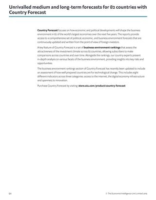 © The Economist Intelligence Unit Limited 201964
Unrivalled medium and long-term forecasts for 82 countries with
Country Forecast
Country Forecast focuses on how economic and political developments will shape the business
environment in 82 of the world’s largest economies over the next five years. The reports provide
access to a comprehensive set of political, economic, and business environment forecasts that are
continuously updated and written from the point of view of foreign investors.
A key feature of Country Forecast is a set of business environment rankings that assess the
attractiveness of the investment climate across 82 countries, allowing subscribers to make
comparisons across countries and over time. Alongside the rankings, our country experts present
in-depth analysis on various facets of the business environment, providing insights into key risks and
opportunities.
The business environment rankings section of Country Forecast has recently been updated to include
an assessment of how well prepared countries are for technological change. This includes eight
different indicators across three categories: access to the internet, the digital economy infrastructure
and openness to innovation.
Purchase Country Forecast by visiting: store.eiu.com/product/country-forecast
 