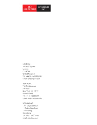 LONDON
20 Cabot Square
London
E14 4QW
United Kingdom
Tel: +44 (0) 20 7576 8181
Email: london@eiu.com
NEW YORK
750 Third Avenue
5th Floor
New York, NY 10017
United States
Tel: + 1 212 698 9717
Email: americas@eiu.com
HONG KONG
1301 Cityplaza Four
12 Taikoo Wan Road
Taikoo Shing
Hong Kong
Tel: + 852 2802 7288
Email: asia@eiu.com
 