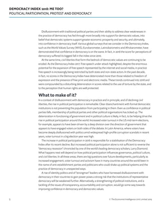 DEMOCRACY INDEX 2018: ME TOO?
POLITICAL PARTICIPATION, PROTEST AND DEMOCRACY
© The Economist Intelligence Unit Limited 20195
Disillusionment with traditional political parties and their ability to address clear weaknesses in
the practice of democracy has fed through more broadly into support for democratic values, into
belief that democratic systems support greater economic prosperity and security, and ultimately,
into confidence in democracy itself. Various global surveys that we consider in the Democracy Index,
such as the World Values Survey (WVS), Eurobarometer, Latinobarometro and Afrobarometer, have
demonstrated that confidence in democracy is on the wane. In fact, in 2018 the score for perceptions of
democracy suffered its biggest fall in the index since 2010.
At the same time, civil liberties that form the bedrock of democratic values are continuing to be
eroded. As the Democracy Index 2017: Free speech under attack highlighted, despite the enormous
potential for the expansion of free speech represented by the internet and social media, in practice
free speech is increasingly being restricted by both state and non-state actors. In the past decade,
in fact, no scores in the Democracy Index have deteriorated more than those related to freedom of
expression and the presence of free print and electronic media. These trends continued into 2018 and
were compounded by a disturbing deterioration in scores related to the use of torture by the state, and
to the perception that human rights are well protected.
What to make of it?
In a context of disillusionment with democracy in practice and in principle, and of declining civil
liberties, the rise in political participation is remarkable. Clear disenchantment with formal democratic
institutions is not preventing the population from participating in them. Even as confidence in political
parties falls, membership of political parties and other political organisations has ticked up. The
deterioration in functioning of government and in political culture is likely, in fact, to be helping drive the
rise in political participation around the world. Increased voter turnout in the US mid-term elections,
for example, appears to have been driven by a deep division over the direction of government that
appears to have engaged voters on both sides of the debate. In Latin America, where voters have
become deeply disillusioned with politics amid widespread high-profile corruption scandals in recent
years, voter turnout in a big election year was high.
The increase in political participation in 2018 is responsible for a stabilisation of the Democracy
Index after its recent decline. But increased political participation alone is not sufficient to reverse the
“democracy recession” chronicled by one of the world’s leading democracy scholars, Larry Diamond.
What happens next will depend on how political participation influences governance, political culture,
and civil liberties. In all these areas, there are big questions over future developments, particularly as
increased engagement, voter turnout and activism have in many countries around the world been in
the name of anti-establishment parties and politicians who could shake up political systems and the
practice of democracy in unexpected ways.
A rise of identity politics and of “strongman” leaders who have harnessed disillusionment with
democracy in their countries to gain power poses a strong risk that the institutions of representative
democracy will be weakened further. Alternatively, a strengthening of political institutions, and a
tackling of the issues of transparency, accountability and corruption, would go some way towards
improving confidence in democracy and democratic values.
 