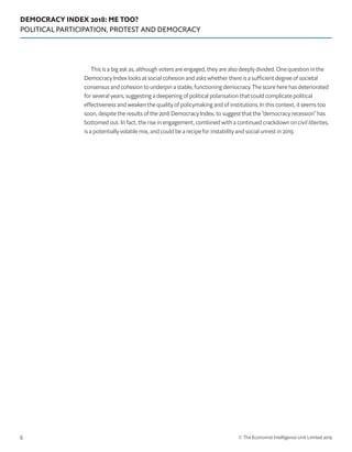 DEMOCRACY INDEX 2018: ME TOO?
POLITICAL PARTICIPATION, PROTEST AND DEMOCRACY
© The Economist Intelligence Unit Limited 20196
This is a big ask as, although voters are engaged, they are also deeply divided. One question in the
Democracy Index looks at social cohesion and asks whether there is a sufficient degree of societal
consensus and cohesion to underpin a stable, functioning democracy. The score here has deteriorated
for several years, suggesting a deepening of political polarisation that could complicate political
effectiveness and weaken the quality of policymaking and of institutions. In this context, it seems too
soon, despite the results of the 2018 Democracy Index, to suggest that the “democracy recession” has
bottomed out. In fact, the rise in engagement, combined with a continued crackdown on civil liberties,
is a potentially volatile mix, and could be a recipe for instability and social unrest in 2019.
 