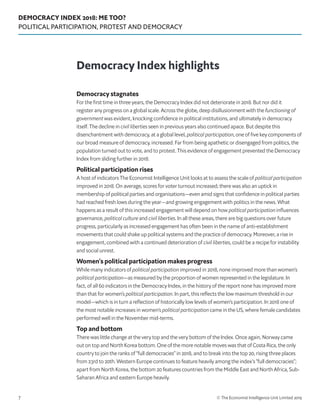 DEMOCRACY INDEX 2018: ME TOO?
POLITICAL PARTICIPATION, PROTEST AND DEMOCRACY
© The Economist Intelligence Unit Limited 20197
Democracy stagnates
For the first time in three years, the Democracy Index did not deteriorate in 2018. But nor did it
register any progress on a global scale. Across the globe, deep disillusionment with the functioning of
government was evident, knocking confidence in political institutions, and ultimately in democracy
itself. The decline in civil liberties seen in previous years also continued apace. But despite this
disenchantment with democracy, at a global level, political participation, one of five key components of
our broad measure of democracy, increased. Far from being apathetic or disengaged from politics, the
population turned out to vote, and to protest. This evidence of engagement prevented the Democracy
Index from sliding further in 2018.
Political participation rises
A host of indicators The Economist Intelligence Unit looks at to assess the scale of political participation
improved in 2018. On average, scores for voter turnout increased; there was also an uptick in
membership of political parties and organisations—even amid signs that confidence in political parties
had reached fresh lows during the year—and growing engagement with politics in the news. What
happens as a result of this increased engagement will depend on how political participation influences
governance, political culture and civil liberties. In all these areas, there are big questions over future
progress, particularly as increased engagement has often been in the name of anti-establishment
movements that could shake up political systems and the practice of democracy. Moreover, a rise in
engagement, combined with a continued deterioration of civil liberties, could be a recipe for instability
and social unrest.
Women’s political participation makes progress
While many indicators of political participation improved in 2018, none improved more than women’s
political participation—as measured by the proportion of women represented in the legislature. In
fact, of all 60 indicators in the Democracy Index, in the history of the report none has improved more
than that for women’s political participation. In part, this reflects the low maximum threshold in our
model—which is in turn a reflection of historically low levels of women’s participation. In 2018 one of
the most notable increases in women’s political participation came in the US, where female candidates
performed well in the November mid-terms.
Top and bottom
There was little change at the very top and the very bottom of the Index. Once again, Norway came
out on top and North Korea bottom. One of the more notable moves was that of Costa Rica, the only
country to join the ranks of “full democracies” in 2018, and to break into the top 20, rising three places
from 23rd to 20th. Western Europe continues to feature heavily among the index’s “full democracies”;
apart from North Korea, the bottom 20 features countries from the Middle East and North Africa, Sub-
Saharan Africa and eastern Europe heavily.
Democracy Index highlights
 
