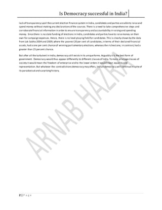 Is Democracy successful in India?
2 | P a g e
lack of transparency spoil thecurrent election financesystem in India,candidates and parties areableto raiseand
spend money without makingany declarationsof the sources.There is a need to take comprehensive steps and
corroboratefinancial information in order to ensure transparency and accountability in raisingand spending
money. Sincethere is no state funding of elections in India,candidates and parties haveto raisemoney on their
own for campaign expenses. Hence, there is no level playingfield for candidates.This is clearly shown by the data
from Lok Sabha 2004 and 2009,where the poorest 20 per cent of candidates,in terms of their declared financial
assets,had a one per cent chanceof winningparliamentary elections,whereas the richestone, in contrast,had a
greater than 25 percent chance.
But after all the turbulent in India,democracy still existsin its uniqueforms.Arguably it is the best form of
government. Democracy would thus appear differently to different classesof India.To more privilegeclasses of
society it would mean the freedom of enterprise and to the lower orders it would mean equality and
representation. But whatever the contradictionsdemocracy may offers, Indian democracy will continuein spiteof
its paradoxical and surprisinghistory.
 