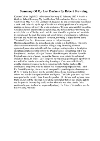 Summary Of My Last Duchess By Robert Browning
Kendra Collins English 2116 Professor Newberry 13 February 2017 A Reader s
Guide to Robert Browning My Last Duchess Title and Author Robert browning
was born on May 7,1817 in Camberwell, England. To and accomplished pianist and
a bank clerk. It is said by the age of five he was already proficient of writing and
reading. At the age of twelve he wrote a volume of Byronic verse entitled Incondita,
which his parents attempted to have published. By thirteen birthday Browning had
received the rest of Shelly s work, and declared himself a vegetarian and an atheist
in emulation of the poet. Browning had serval failures when it came to publishing
his work like Pauline and Sordello. However, Browning is highly known in the
Victorian Period for... Show more content on Helpwriting.net ...
Dashes and parenthesis tie a modifying side remark in a double knot. The poem
also evokes emotion while somewhat telling a story. Browning also uses
syntactical pauses that coincide with line endings creating tension in the rhythm
and places emphasis on the horrors the Duke reveals as the sentence end in mid
line (Dupras). Analysis of Major Themes/ Ideas During the Victorian Period in
England was a time of gender inequality. Women were inferior to males and,
objects of desire. In lines (1 2) of the poem he beginnings pointing out a portrait on
the wall of his last duchess and stating, Looking as if she were still alive (2),
quickly informing you on why she s considered to be his last duchess. He
continues to brag about who the painter was while putting emphasis on it, I said
Fra Pandolf by design, for never read strangers like you that pictured countenance
(5 7). By doing this shows how he considers himself on a higher pedestal than
others, and how he downgrades others intelligence. The Duke goes on to say Since
none puts by the curtain I have drawn for you but I (9 10), how such a glance came
there; so, not just the first (12). He s telling the listener that not just anyone gets to
see the portrait, the way they could see her when she was alive. As the Duke
continues he goes to show his anger and jealously. He felt as if his duchess was for
his eyes only. When he
 