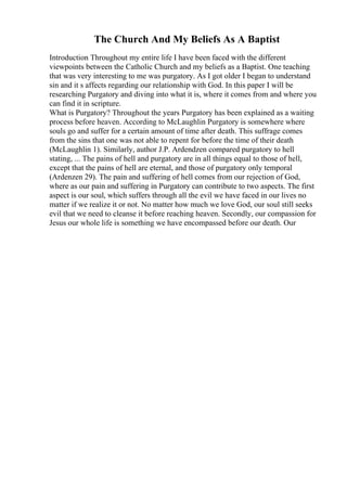 The Church And My Beliefs As A Baptist
Introduction Throughout my entire life I have been faced with the different
viewpoints between the Catholic Church and my beliefs as a Baptist. One teaching
that was very interesting to me was purgatory. As I got older I began to understand
sin and it s affects regarding our relationship with God. In this paper I will be
researching Purgatory and diving into what it is, where it comes from and where you
can find it in scripture.
What is Purgatory? Throughout the years Purgatory has been explained as a waiting
process before heaven. According to McLaughlin Purgatory is somewhere where
souls go and suffer for a certain amount of time after death. This suffrage comes
from the sins that one was not able to repent for before the time of their death
(McLaughlin 1). Similarly, author J.P. Ardendzen compared purgatory to hell
stating, ... The pains of hell and purgatory are in all things equal to those of hell,
except that the pains of hell are eternal, and those of purgatory only temporal
(Ardenzen 29). The pain and suffering of hell comes from our rejection of God,
where as our pain and suffering in Purgatory can contribute to two aspects. The first
aspect is our soul, which suffers through all the evil we have faced in our lives no
matter if we realize it or not. No matter how much we love God, our soul still seeks
evil that we need to cleanse it before reaching heaven. Secondly, our compassion for
Jesus our whole life is something we have encompassed before our death. Our
 