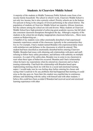 Students At Clearview Middle School
A majority of the students in Middle Tennessee Public Schools come from a low
income family household. The school in which I work, Clearview Middle School is
not only low income, but is also a priority school. Priority schools are in the bottom
five percent in being in the category of lowest performing in the school district. The
population of students at Clearview Middle School are majority African American,
but the cultures among the school are rich and diverse. Many students at Clearview
Middle School have high potential of achieving great academic success, but fall short
due consistent classroom disruptions throughout the day. Although a majority of the
students in the school do not display inappropriate classroom behaviors,... Show more
content on Helpwriting.net ...
A handful of my students were either emotionally disturbed or had experienced
traumatic experiences outside of the classroom, typically in the communities they
live in. For example, I had a student named Brandon who experienced daily issues
with misbehaviors and defiance in the classrooms in which he entered. This
student had been classified as emotionally disturbed before entering Clearview
Middle. Brandon had issues with obtaining safe relationships with peers and staff,
refusing to follow basic safety procedures, and defiance with authority on multiple
occasions. As a part of his safety plan, Brandon was to come to my classroom to
reset when these types of behaviors occurred. Brandon and I had a relationship
where he knew my expectations when he entered my classroom and we had a
trusting relationship. I had built this relationship with Brandon based upon
implementing morning check ins with him in a social and emotional learning
aspect. I would make sure he was feeling okay before entering his classes and
seeing what I could do to fix any problems that had happened that morning or could
arise as the day goes on. Soon later this student was expelled due to continuous
defiance and interfering with the safety with himself and with other students. I
believe this could have been avoided if Brandon had received social and emotional
learning experiences with other
 