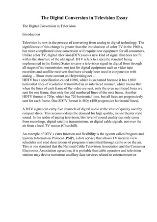 The Digital Conversion in Television Essay
The Digital Conversion in Television
Introduction
Television is now in the process of converting from analog to digital technology. The
significance of this change is greater than the introduction of color TV in the 1960 s,
but more complicated since conversion will require new equipment for all consumers.
Unlike color TV, digital television(DTV) uses a new kind of signal that does not fit
within the structure of the old signal. DTV refers to a specific standard being
implemented in the United States to carry a television signal in digital form through
all stages of its transmission, not just for digital equipment such as video tape
recorders and satellite receivers that have already been used in conjunction with
analog ... Show more content on Helpwriting.net ...
HDTV has a specification called 1080i, which is so named because it has 1,080
horizontal lines of resolution transmitted in an interlaced manner, which means that
when the lines of each frame of the video are sent, only the even numbered lines are
sent for one frame, then only the odd numbered lines of the next frame. Another
HDTV format is 720p, which has 720 horizontal lines, but all lines are progressively
sent for each frame. One SDTV format is 480p (480 progressive horizontal lines).
A DTV signal can carry five channels of digital audio at the level of quality used by
compact discs. This accommodates the demand for high quality, movie theater style
sound. In the realm of analog television, this level of sound quality can only come
from recordings, digital satellite transmissions, or digital cable signals, not over the
air from a local TV station (Churchill).
An example of DTV s extra function and flexibility is the system called Program and
System Information Protocol (PSIP), a data service that allows TV users to view
schedules and read descriptions of programs transmitted through cable or on the air.
This is one standard that the National Cable Television Association and the Consumer
Electronics Association agreed on; it is probable that cable operators and television
stations may devise numerous ancillary data services related to entertainment or
 