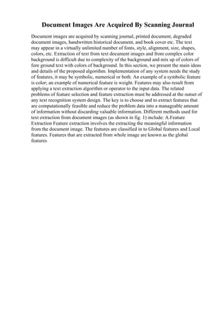 Document Images Are Acquired By Scanning Journal
Document images are acquired by scanning journal, printed document, degraded
document images, handwritten historical document, and book cover etc. The text
may appear in a virtually unlimited number of fonts, style, alignment, size, shapes,
colors, etc. Extraction of text from text document images and from complex color
background is difficult due to complexity of the background and mix up of colors of
fore ground text with colors of background. In this section, we present the main ideas
and details of the proposed algorithm. Implementation of any system needs the study
of features, it may be symbolic, numerical or both. An example of a symbolic feature
is color; an example of numerical feature is weight. Features may also result from
applying a text extraction algorithm or operator to the input data. The related
problems of feature selection and feature extraction must be addressed at the outset of
any text recognition system design. The key is to choose and to extract features that
are computationally feasible and reduce the problem data into a manageable amount
of information without discarding valuable information. Different methods used for
text extraction from document images (as shown in fig. 1) include: A.Feature
Extraction Feature extraction involves the extracting the meaningful information
from the document image. The features are classified in to Global features and Local
features. Features that are extracted from whole image are known as the global
features
 
