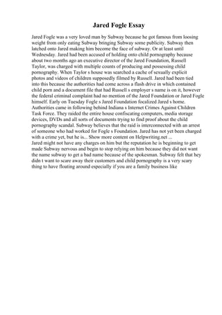 Jared Fogle Essay
Jared Fogle was a very loved man by Subway because he got famous from loosing
weight from only eating Subway bringing Subway some publicity. Subway then
latched onto Jared making him become the face of subway. Or at least until
Wednesday. Jared had been accused of holding onto child pornography because
about two months ago an executive director of the Jared Foundation, Russell
Taylor, was charged with multiple counts of producing and possessing child
pornography. When Taylor s house was searched a cache of sexually explicit
photos and videos of children supposedly filmed by Russell. Jared had been tied
into this because the authorities had come across a flash drive in which contained
child porn and a document file that had Russell s employer s name is on it, however
the federal criminal complaint had no mention of the Jared Foundation or Jared Fogle
himself. Early on Tuesday Fogle s Jared Foundation focalized Jared s home.
Authorities came in following behind Indiana s Internet Crimes Against Children
Task Force. They raided the entire house confiscating computers, media storage
devices, DVDs and all sorts of documents trying to find proof about the child
pornography scandal. Subway believes that the raid is interconnected with an arrest
of someone who had worked for Fogle s Foundation. Jared has not yet been charged
with a crime yet, but he is... Show more content on Helpwriting.net ...
Jared might not have any charges on him but the reputation he is beginning to get
made Subway nervous and begin to stop relying on him because they did not want
the name subway to get a bad name because of the spokesman. Subway felt that hey
didn t want to scare away their customers and child pornography is a very scary
thing to have floating around especially if you are a family business like
 