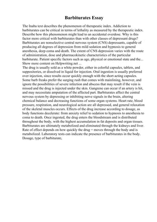 Barbiturates Essay
The Inaba text describes the phenomenon of therapeutic index. Addiction to
barbiturates can be critical in terms of lethality as measured by the therapeutic index.
Describe how this phenomenon might lead to an accidental overdose. Why is this
factor more critical with barbiturates than with other classes of depressant drugs?
Barbiturates are nonselective central nervous system (CNS) depressants, capable of
producing all degrees of depression from mild sedation and hypnosis to general
anesthesia, deep coma and death. The extent of CNS depression varies with the route
of administration, dose and pharmacokinetic characteristics of the particular
barbiturate. Patient specific factors such as age, physical or emotional state and the...
Show more content on Helpwriting.net ...
The drug is usually sold as a white powder, either in colorful capsules, tablets, and
suppositories, or dissolved in liquid for injection. Oral ingestion is usually preferred
over injection, since results occur quickly enough with the short acting capsules.
Some barb freaks prefer the surging rush that comes with mainlining, however, and
ignore the possibilities of severe infection and abscess that may result if the vein is
missed and the drug is injected under the skin. Gangrene can occur if an artery is hit,
and may necessitate amputation of the affected part. Barbiturates affect the central
nervous system by depressing or inhibiting nerve signals in the brain, altering
chemical balance and decreasing functions of some organ systems. Heart rate, blood
pressure, respiration, and neurological action are all depressed, and general relaxation
of the skeletal muscles occurs. Effects of the drug increase according to dosage, as
body functions decelerate: from anxiety relief to sedation to hypnosis to anesthesia to
coma to death. Once ingested, the drug enters the bloodstream and is distributed
throughout the body, with the highest accumulation in fat deposits and organ tissues.
Barbiturates are ultimately metabolized and eliminated through the kidneys and liver.
Rate of effect depends on how quickly the drug = moves through the body and is
metabolized. Laboratory tests can indicate the presence of barbiturates in the body.
Dosage, type of barbiturate,
 