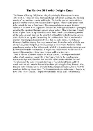 The Garden Of Earthly Delights Essay
The Garden of Earthly Delights is a triptych painting by Hieronymus between
1503 to 1515. The oil on wood painting is based on Chritian ideology. The painting
consist of two portions: exterior and interior. The interior portion consist of three
panels while the exterior portion consisit of two panels. The two outer panels need
to be put side by side to form image. The outer panel depicts a scene from the
creation of the earth. Lack in presense of color, the paintingis rendered in a green gray
grisaille. The painting illlustrates a round sphere halfway filled with water. A small
island of plant floats on top of the blue water. Dark clouds covered the top portion
of the globe. A small figure on the upper left is thought to be God wearing a crown
with a Bible on his lap. God is watching the creation of the Earth in a submissive
manner. The inner panels are more livelier than the outer panels. The left panel
illustrates God introducting Eve, who was made out from Adam s ribs while he was
alseep. God, dressed in pink, is looking straight at the viewers. Adam sits on the
grass looking straight at Eve with curiosity while Eve is staring straight at the ground.
Rabbits surrounded Eve at her feet. A dragon tree stands behind Adam which is a
symbol of immortality.... Show more content on Helpwriting.net ...
There is allusion of the two trees in the blibcal content. The dragon tree behind
Adam which represents eternal life, or the Tree of Life. In the middle ground
towards the right side, there is a date tree with a black snake coiled on the trunk.
The allusion of the snake represents the Tree of Knowledge of Good and Evil;
which mankind will soon be doomed when Eden picked apples from this tree. Also,
the dark water with mysterious creatures hiding beneath the surface, that is ready to
crawl out, is hinting a dark future. The introduction of man and women is thought to
have some sexual allusion. The presence of rabbits beside Eve s feet symbolize
 