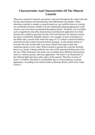 Characteristics And Characteristics Of The Mineral
Lazurite
There are a myriad of minerals, gemstones, and rocks throughout the world with each
having select features and characteristics that differentiate one another. When
selecting a mineral to conduct a research report on, one could be drawn to Lazurite
for a multitude of factors whether it be the aesthetically pleasing appearance or the
various ways it has been incorporated throughout history. Therefore, one can define
such a magnificent mineralby characteristics and historical application for which
humans have tended to gravitate towards. First and foremost, the mineral Lazurite
has many scientifically definable features. For example, in terms of hardness on
the Mohs scale, Lazurite falls within the range of 5 5.5 which is about the halfway
point between the weakest minerals and the strongest. As for another feature of
Lazurite, the color usually falls in an array of blues from light to dark and
sometimes green or even violet. When Lazurite is ground into a powder formally
known as a streak, it brings forth the true color of the mineral and blueseems to be
the case. When referring to the luster, one can define three different characteristics
such as a vitreous, greasy, and waxy appearance. The luster is an illumination of
the reflected light upon the surface space of the mineral. Therefore in terms of
luster, it would be classified as a nonmetallic due to vitreous (glassy) or greasy
appearance. According to the article Guide to Minerals, Rocks, and Fossils, Lapis
Lazuli is
 