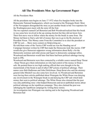 All The Presidents Men Ap Government Paper
All the Presidents Men
All the presidents men begins on June 17 1972 when five burglars broke into the
Democratic National headquarters, which was located at the Watergate Hotel. Most
of the Newspapers disregarded the story as just another break in but Two reporters for
the Washington post stuck with the story till the End.
The two reporters named Carl Bernstien and Bob Woodwardrealized that this break
in was some how involved in the up coming election but they did not know how.
Their first move was to follow where the money for the break in came from. The
Money led them to find a safe full of money that was to go to the Re election of
President Nixon. This Money came From the Committee to re elect the president or
CRP for sort. ... Show more content on Helpwriting.net ...
He told them some of the Tactics CRP would use was the Handing out of
Campaign literature written by CRP that made the Democrats look like racists. CRP
would also give Democrat supporters wrong information about Rally s for the
Democratic nominee and order pizzas and liquor to democratic campaign rallies.
Woodward and Bernstien would later find there had been political sabotage tracing
back to JFK.
Woodward and Bernstein were then contacted by a reliable source named Deep Throat
. Deep Throat gave them information on who had control of the money in Sloan s
safe. He pointed them to two high ranking official that were thought to be the
masterminds of the break in and of other CRP actions of political sabotage. Their
names were Bob Hadleman and John Ehrlichman. Deep throat also said the attorney
general John Mitchell was also some how involved. As Woodward and Bernstien
were having there articles published about Watergate the White House was denying
any involvement in the Watergate break in and denying the CRP safe which held
money that went to political sabotage. The White House also claimed that the post
was only publishing story s that helped Democrats and never published stories about
political sabotage on the republican campaign. They also claimed the post was
sabotaging the republican campaign by writing these stories.
An investigation into Watergate was starting and in the beginning Woodward and
Bernstien had
 