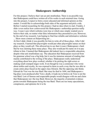 Shakespeare Authorship
For this project, I believe that I am an anti stratfordian. There is no possible way
that Shakespeare could have written all of his works in such minimal time. Going
into this project, I expect to form a more educated and informed opinion on this
matter. I would like to acknowledge both sides of the argument and pick a side.
Before I started researching for this project, I had no idea where to start. Frankly, I
didn t even realize how controversial the Shakespeare s authorship question really
was. I wasn t sure which websites were true or which ones simply wanted you to
believe their side, no matter what false information they presented to you. However,
by the end of my research, I am hoping to find four reliable and informative websites
... Show more content on Helpwriting.net ...
At first I didn t think it was possible for him to write all of those plays. After I did
my research, I learned that playwrights would put other playwrights names on their
plays so they would sell. This allowed me to see that it wasn t Shakespeare s fault
that he was claiming these many plays. They also would put his name on it to pay
tribute to him. I learned that Shakespeare did indeed, have a respectable education,
despite what anti stratfordians say. The education that Shakespeare received from
his grammar school was a big help, but it was his immense amount of reading that
mainly contributed to the writing of the plays. Shakespeare really understood
everything about how plays worked, whether it be picking the right actors or
making small cramped stages work. Even though he was a commoner who wrote
about nobles and royalty, he was exposed to them in such a way that he was able to
create entire plays based on the upper class lifestyle. But the opposing side thinks
Edward de Vere was the true Bard. But since he died in 1604, and Shakespeare s
big plays were produced after Vere s death, it leads me to believe de Vere is not the
true Bard. Lots of famous and respectable people would disagree with me and claim
that Shakespeare isn t the true Bard. However, the majority of potential evidence
points towards Shakespeare being the true Bard. There are too many speculations,
conspiracies, and opinions for it to be
 