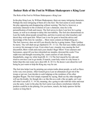 foolear Role of the Fool in William Shakespeare s King Lear
The Role of the Fool in William Shakespeare s King Lear
In the play King Lear, by William Shakespeare, there are many intriguing characters.
Perhaps the most intriguing of them all is the fool. The fool seems to exist outside
the play appearing and disappearing without warning. The fool is, however, a
necessary character to the evolution of Lear s character, since he is the
personification of truth and reason. The fool serves to show Lear how he is going
insane, as well as to attempt to delay this inevitability. The fool also demonstrates to
Lear the truths about people around him, and tries to point out what treachery and
deceit they wish upon him. When Lear is too far gone to heed the advice and
knowledge of the fool, he vanishes ... Show more content on Helpwriting.net ...
The fool, however, does not tell Lear directly that he is going insane, Then I prithee
be merry. Thy will shalt not go slipshod (I. IV. 11 12). The fool uses riddles and jokes
to convey his message to Lear. Even when Lear s insanity was causing the fool
discomfort, Blow winds and crack your cheeks! Rage! Blow! Your cataracts and
huricanoes, spout till you have drenched our steeples, drowned the cocks! You
sulph rous and thought executing fire, vaunt couriers of oak cleaving
thunderbolts, singe my white head (III. II. 1 3) The fool stayed by his side and
tried to convince Lear to go inside, O nuncle, court holy water in a dry house is
better than this rain water out o door (III. II. 10 11). He doesn t care about his well
being he just wants to help the King any way he can.
The fool also helps Lear by pointing out certain truths about people, as well as flaws
in his very own actions. After Goneril gives Lear an ultimatum of get rid of the
troops or get out, Lear decides to seek lodgings at the residence of his other
daughter Regan. The fool simply responds by saying, Shalt see thy other daughter
will use the kindly; for though she s as like this as a crab s like an apple, yet I can
tell what I can tell (I. V. 14 16), meaning, she s going to side with her sister and treat
you the same. Later in the play the fool warns Lear about a misfortune which he
predicts could be in the planing, For you know, nuncle, the hedy sparrow fed the
cuckoo so long that it
 