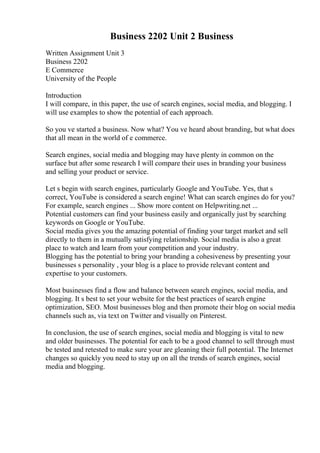 Business 2202 Unit 2 Business
Written Assignment Unit 3
Business 2202
E Commerce
University of the People
Introduction
I will compare, in this paper, the use of search engines, social media, and blogging. I
will use examples to show the potential of each approach.
So you ve started a business. Now what? You ve heard about branding, but what does
that all mean in the world of e commerce.
Search engines, social media and blogging may have plenty in common on the
surface but after some research I will compare their uses in branding your business
and selling your product or service.
Let s begin with search engines, particularly Google and YouTube. Yes, that s
correct, YouTube is considered a search engine! What can search engines do for you?
For example, search engines ... Show more content on Helpwriting.net ...
Potential customers can find your business easily and organically just by searching
keywords on Google or YouTube.
Social media gives you the amazing potential of finding your target market and sell
directly to them in a mutually satisfying relationship. Social media is also a great
place to watch and learn from your competition and your industry.
Blogging has the potential to bring your branding a cohesiveness by presenting your
businesses s personality , your blog is a place to provide relevant content and
expertise to your customers.
Most businesses find a flow and balance between search engines, social media, and
blogging. It s best to set your website for the best practices of search engine
optimization, SEO. Most businesses blog and then promote their blog on social media
channels such as, via text on Twitter and visually on Pinterest.
In conclusion, the use of search engines, social media and blogging is vital to new
and older businesses. The potential for each to be a good channel to sell through must
be tested and retested to make sure your are gleaning their full potential. The Internet
changes so quickly you need to stay up on all the trends of search engines, social
media and blogging.
 