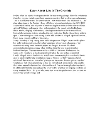 Essay About Lies In The Crucible
People often tell lies to evade punishment for their wrong doings, however sometimes
these lies become out of control and a person must test their weaknesses and courage.
This is exactly the delmia the characters in The Crucible must find a solution to. The
play takes place in the Puritan village of Salem, Massachusettsduring the 1692 1693
Salem Witch Trials. The mayhem of the trials begins when Reverend Parris catches
Abigail Williams and several other girls dancing in the woods with his Barbados
slave, Tituba, singing. Furthermore, Dancing is considered a sin by the Puritans.
Instead of owning up to their mistake, the girls claim that Tituba placed them under a
spell. Later on the girls claim seeing others with the Devil. Abigail s past affair with...
Show more content on Helpwriting.net ...
Mary s inability to stay strong, even under the pressure Abigail s scare tactics place
her under in the courtroom, shows her weakness. Moreover, it s because of her
weakness so many more innocent people are hanged. Later on Elizabeth
demonstrates immense courage when holding back the urge to convince her
husband to sign a false confession so he could live. She does this because she
wants to let John have at least some integrity after the sins he has committed.
Lastly, Abigail proves lies have no benefit other than making life even harder in the
end. In an attempt to take Elizabeth s place as Proctor s wife by accusing her of
witchcraft. Furthermore, instead of getting what she wants, Proctor gets accused of
witchery as well when attempting to free his wife of such accusations. She quickly
flees town soonafter because her relationship with Proctor is completely diminished.
In addition to that she also realizes the town will be after her for helping condemn so
many innocent lives. Lies gone wild, once told to escape punishment, can become an
unexpected test of courage and
 