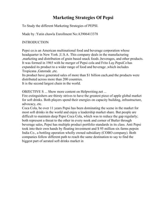 Marketing Strategies Of Pepsi
To Study the different Marketing Strategies of PEPSI.
Made by :Yatin chawla Enrollment No:A3906413378
INTRODUCTION
Pepsi co.is an American multinational food and beverage corporation whose
headquarter in New York ,U.S.A. This company deals in the manufacturing
,marketing and distribution of grain based snack foods ,beverages, and other products.
It was formed in 1965 with he merger of Pepsi cola and Frito Lay.PepsiCohas
expanded its product to a wider range of food and beverage ,which includes
Tropicana ,Gatorade ,etc.
Its product have generated sales of more than $1 billion each,and the products were
distributed across more than 200 countries.
It is the second largest chain in the world.
OBJECTIVE S ... Show more content on Helpwriting.net ...
Fire extinguishers are thirsty strives to have the greatest piece of apple global market
for soft drinks. Both players spend their energies on capacity building, infrastructure,
advocacy, etc.
Coca Cola, be over 11 years Pepsi has been dominating the scene in the market for
most soft drinks in the world and enjoy a leadership market share. But people are
difficult to maintain deep Pepsi Coca Cola, which was to reduce the gap regularly;
both represent a threat to the other in every nook and corner of Butler through
beverage sales, Pepsi has multiple product portfolio standards in its class. Anti Pepsi
took into their own hands by floating investment and $ 95 million six farms pepsin
India Co., a bottling operation wholly owned subsidiary (COBO company). Both
companies follow different path to reach the same destination to say to find the
biggest part of aerated soft drinks market in
 