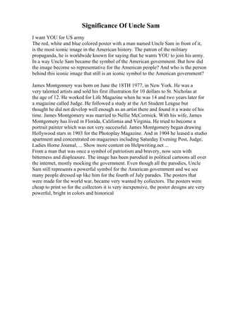 Significance Of Uncle Sam
I want YOU for US army
The red, white and blue colored poster with a man named Uncle Sam in front of it,
is the most iconic image in the American history. The patron of the military
propaganda, he is worldwide known for saying that he wants YOU to join his army.
In a way Uncle Sam became the symbol of the American government. But how did
the image become so representative for the American people? And who is the person
behind this iconic image that still is an iconic symbol to the American government?
James Montgomery was born on June the 18TH 1977, in New York. He was a
very talented artists and sold his first illustration for 10 dollars to St. Nicholas at
the age of 12. He worked for Life Magazine when he was 14 and two years later for
a magazine called Judge. He followed a study at the Art Student League but
thought he did not develop well enough as an artist there and found it a waste of his
time. James Montgomery was married to Nellie McCormick. With his wife, James
Montgomery has lived in Florida, California and Virginia. He tried to become a
portrait painter which was not very successful. James Montgomery began drawing
Hollywood stars in 1903 for the Photoplay Magazine. And in 1904 he leased a studio
apartment and concentrated on magazines including Saturday Evening Post, Judge,
Ladies Home Journal, ... Show more content on Helpwriting.net ...
From a man that was once a symbol of patriotism and bravery, now seen with
bitterness and displeasure. The image has been parodied in political cartoons all over
the internet, mostly mocking the government. Even though all the parodies, Uncle
Sam still represents a powerful symbol for the American government and we see
many people dressed up like him for the fourth of July parades. The posters that
were made for the world war, became very wanted by collectors. The posters were
cheap to print so for the collectors it is very inexpensive, the poster designs are very
powerful, bright in colors and historical
 