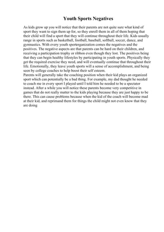 Youth Sports Negatives
As kids grow up you will notice that their parents are not quite sure what kind of
sport they want to sign them up for, so they enroll them in all of them hoping that
their child will find a sport that they will continue throughout their life. Kids usually
range in sports such as basketball, football, baseball, softball, soccer, dance, and
gymnastics. With every youth sportorganization comes the negatives and the
positives. The negative aspects are that parents can be hard on their children, and
receiving a participation trophy or ribbon even though they lost. The positives being
that they can begin healthy lifestyles by participating in youth sports. Physically they
get the required exercise they need, and will eventually continue that throughout their
life. Emotionally, they leave youth sports will a sense of accomplishment, and being
seen by college coaches to help boost their self esteem.
Parents will generally take the coaching position when their kid plays an organized
sport which can potentially be a bad thing. For example, my dad thought he needed
to coach me in every sport I played until I told him he needed to be a spectator
instead. After a while you will notice these parents become very competitive in
games that do not really matter to the kids playing because they are just happy to be
there. This can cause problems because when the kid of the coach will become mad
at their kid, and reprimand them for things the child might not even know that they
are doing
 