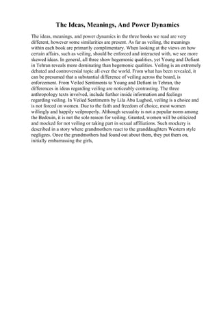 The Ideas, Meanings, And Power Dynamics
The ideas, meanings, and power dynamics in the three books we read are very
different, however some similarities are present. As far as veiling, the meanings
within each book are primarily complimentary. When looking at the views on how
certain affairs, such as veiling, should be enforced and interacted with, we see more
skewed ideas. In general, all three show hegemonic qualities, yet Young and Defiant
in Tehran reveals more dominating than hegemonic qualities. Veiling is an extremely
debated and controversial topic all over the world. From what has been revealed, it
can be presumed that a substantial difference of veiling across the board, is
enforcement. From Veiled Sentiments to Young and Defiant in Tehran, the
differences in ideas regarding veiling are noticeably contrasting. The three
anthropology texts involved, include further inside information and feelings
regarding veiling. In Veiled Sentiments by Lila Abu Lughod, veiling is a choice and
is not forced on women. Due to the faith and freedom of choice, most women
willingly and happily veilproperly. Although sexuality is not a popular norm among
the Bedouin, it is not the sole reason for veiling. Granted, women will be criticized
and mocked for not veiling or taking part in sexual affiliations. Such mockery is
described in a story where grandmothers react to the granddaughters Western style
negligees. Once the grandmothers had found out about them, they put them on,
initially embarrassing the girls,
 