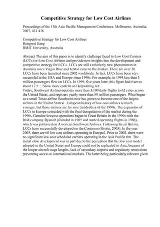 Competitive Strategy for Low Cost Airlines
Proceedings of the 13th Asia Pacific Management Conference, Melbourne, Australia,
2007, 431 436
Competitive Strategy for Low Cost Airlines
Hongwei Jiang
RMIT University, Australia
Abstract The aim of this paper is to identify challenge faced to Low Cost Carriers
(LCCs) or Low Cost Airlines and provide new insights into the development and
competitive strategy for LCCs. LCCs are still a relatively new phenomenon in
Australia since Virgin Blue and Jetstar came to the market. There are over 30
LCCs have been launched since 2002 worldwide. In fact, LCCs have been very
successful in the USA and Europe since 1990s. For example, in 1994 less than 3
million passengers flew on LCCs. In 1999, five years later, this figure had risen to
about 17.5 ... Show more content on Helpwriting.net ...
Today, Southwest Airlinesoperates more than 3,100 daily flights to 62 cities across
the United States, and registers yearly more than 80 million passengers. What began
as a small Texas airline, Southwest now has grown to become one of the largest
airlines in the United States1. European history of low cost airlines is much
younger, but those airlines are for sure trendsetters of the 1990s. The expansion of
LCCs in Europe coincided with the final deregulation of the market during the
1990s. Genuine lowcost operations began in Great Britain in the 1990s with the
Irish company Ryanair (founded in 1985 and started operating flights in 1986),
which was patterned on American Southwest Airlines. Following Great Britain,
LCCs have successfully developed on the Continent (Grotte, 2005). In the year
2005, there are 60 low cost airlines operating in Europe2. Prior to 2002, there were
no significant low cost scheduled carriers operating in the Asia Pacific rim. The
initial slow development was in part due to the perception that the low cost model
adopted in the United States and Europe could not be replicated in Asia, because of
the longer aircraft stage lengths, lack of secondary airports and regulatory restrictions
preventing access to international markets. The latter being particularly relevant given
 