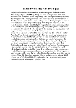 Rabbit Proof Fence Film Techniques
The picture Rabbit Proof Fence directed by Phillip Noyce is the true tale about
three aboriginal girls called Molly, Daisy and Gracie who get taken from their
mother to soon return back over a long journey. This film represents the past of how
the aboriginals in the stolen generations were treated and taken from their parent so
that they could be purified into a more white generation. During this picture various
audio and visual effects are given to display the feelings and emotions of the
characters contained in the film. Phillip Noyce positions the audience into a position
to feel empathy and sympathy for the girls using various background sounds/music
and camera techniques which helps incorporate the message and tragedy about what
happened... Show more content on Helpwriting.net ...
Sound effects are essential to this film as its sets the scene of the outback desert of
Australia. When the main characters Molly, Daisy and Gracie are traveling across
Western Australia to get o Moore River there isn t any music but there are many
sound effects such as trains going along the tracks and a car traveling across dirt
roads. Music has also made you in this movie feel the emotions of Molly, Daisy
and Gracie when they are being taken into their dormitory at the Moore River
Training Camp. During the girls stay at the Moore River Training Camp there wasn
t much background music but it is replaced with a lot of various needed sound
effects. Speaking by the host of the Moore River workers/nuns is the most common
sound effects throughout this scene. To show the expectations the girls are spoken to
many times especially when they are at breakfast as the nuns lead the prairies and the
children follow this shows how much the children are being pushed into the British
colonist way of life. Thus, Phillip Noyce has effectively used sound and musical
elements to transfer his characters emotions to the
 