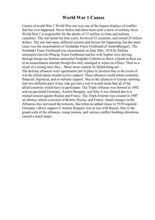 World War 1 Causes
Causes of world War 1 World War one was one of the largest displays of conflict
that has ever happened. Never before had there been such a show of military force.
World War 1 is responsible for the deaths of 37 million civilian and military
casualties. The war lasted for four years, Involved 32 countries, and costed 32 billion
dollars. The war had many different reasons and factors for happening, but the main
cause was the assassination of Archduke Franz Ferdinand of AustriaHungary. The
Archduke Franz Ferdinand was assassinated on June 28th, 1914 by Serbian
nationalist Gavrilo Princip. Franz Ferdinand and his wife Sophie were driving
through Sarajevoa Serbian nationalist Nedjelko Cabrinovic threw a bomb at their car
in an assassination attempt though this only managed to injure an officer. Then as a
result of a wrong turn, they... Show more content on Helpwriting.net ...
The defense alliances were agreements put in place to promise that in the event of
war the allied nation would receive support. These alliances could entail economic,
financial, logistical, and or military support. Due to the alliances in Europe splitting
into two different parts if any side got into a war it would mean that all of the
allied countries would have to participate. The Triple Alliance was formed in 1882
and encapsulated Germany, Austria Hungary, and Italy it was formed due to a
mutual tension against Russia and France. The Triple Entente was created in 1907
an alliance which consisted of Britain, Russia, and France. Small changes in the
Alliances also increased the tensions, like when an added clause in 1910 required
Germany s direct support if Austria Hungary was at war with Russia. Due to the
grand scale of the alliances, rising tension, and various conflict building alterations
caused a much larger
 