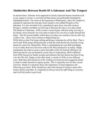 Similarities Between Death Of A Salesman And The Tempest
In ancient times, elements were supposed to closely represent human emotions such
as joy, anger or sorrow; it was believed that nature was profoundly disturbed by
impending disaster. The storm at the beginning of Shakespeare s play the Tempest is
intended to represent the foul play from Antonio, who robbed Prospero of his
dukedom. It is also intended to be a punishment upon those who did wrong to
Prospero. Another stormthat was brewing in between the lines is in a play called
The Death of a Salesman . Willy Loman s storm begins with him lying, not only to
his family, but to himself. He even starts to believe his own lies to make himself feel
better.. The life lessons hidden within these two plays are countless, but are still very
visible to the... Show more content on Helpwriting.net ...
Willy believes that if he keeps selling and being a salesman he will be liked. That is
the lie that Willy keeps telling himself, to hide the truth that he has lived the wrong
dream his entire life. Meanwhile, Willy is manipulating his sons Biff and Happy
to try to make them love him more and see the false perspective in reality. Happy
manipulates the truth to create a more favorable reality for himself. Biff grew up
believing that he was not bound by social rules or expectations. Biff is different
from Willy because he finally accepts and embraces the fact that he has been living
a lie all of his life. Happy on the other hand, is similar to Willy in two different
ways. Both deny their positions in the working environment and exaggerate details
in order to make themselves appear greater. This is especially true for their sexual
activities. Death of a salesman shows the importance of inner happiness and
following your heart. Willy should have done that instead of trying to chase after
money and be miserable. It s important to always teach the right thing to everyone
and to tell the truth to your loved
 