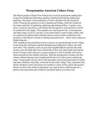Mesopotamian American Culture Essay
The Maisin people of Papua New Guinea have lived for generations making their
living from handmade horticulture gardens, subsidised by hunting, fishing and
gathering. The labour in the production of food is divided with men doing the
work of clearing the gardens as well as hunting and fishing, while the women do
the longer and tasks of gardening, gathering and making clothes. A garden, once
clear, is used for around two years before the thin topsoil is used up and it is left to
be reclaimed by the jungle. These gardens are used to grown taro, sweet potatoes
and other crops as well as wuwushi, a tree whose bark is used to make clothes, that
are central to the Maisin both culturally and are used for trade. Furthermore, the
economy of the Maisin is based on sharing and mutual trust.... Show more content on
Helpwriting.net ...
This constant giving and taking insures resources are spread through out the village.
It also binds the community together through moral obligation to those who help
each other. This mentality caries on past local neighbourhoods and into the entire
society, men who help other men to build their house will expect both food and the
favour in return, clans who give a young woman as a wife to another will receive
feasts and gifts for the children she bears. With the introduction of money into this
culture relations became more complicated but the root of the system remains the
same. Young people who go off to work and make money bring back gifts of clothes
and other amenities when they visit home for the entire village. They could also host
family members at their city houses for months at a time. In this culture the greatest
threats are those who refuse to participate out of greed, these selfish people are a
threat to the community and would be considered dead to even their own
 