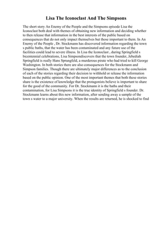 Lisa The Iconoclast And The Simpsons
The short story An Enemy of the People and the Simpsons episode Lisa the
Iconoclast both deal with themes of obtaining new information and deciding whether
to then release that information in the best interests of the public based on
consequences that do not only impact themselves but those important to them. In An
Enemy of the People , Dr. Stockmann has discovered information regarding the town
s public baths, that the water has been contaminated and any future use of the
facilities could lead to severe illness. In Lisa the Iconoclast , during Springfield s
bicentennial celebrations, Lisa Simpsondiscovers that the town founder, Jebediah
Springfield is really Hans Sprungfeld, a murderous pirate who had tried to kill George
Washington. In both stories there are also consequences for the Stockmann and
Simpson families. Though there are ultimately major differences as to the conclusion
of each of the stories regarding their decision to withhold or release the information
based on the public opinion. One of the most important themes that both these stories
share is the existence of knowledge that the protagonists believe is important to share
for the good of the community. For Dr. Stockmann it is the baths and their
contamination, for Lisa Simpsons it is the true identity of Springfield s founder. Dr.
Stockmann learns about this new information, after sending away a sample of the
town s water to a major university. When the results are returned, he is shocked to find
 