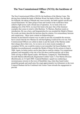 The Non Commissioned Officer (NCO); the backbone of
the...
The Non Commissioned Officer (NCO); the backbone of the Marine Corps. The
driving force behind the battle of Belleau Wood, the battle of Hue City, the fight
for Fallujiah, the taking of Marjah and, most recently, the battle against suicide and
sexual harassment. No other group of men and women in the world have been
called to fight across such a broad area of operation. As we look at the ever
adapting role of the NCO, we must first look to the past. One of the foremost
examples that comes to mind is John Basilone. To Marines, Basilone needs no
introduction. He was a hero, and Sergeantwhen he was awarded the Medal of Honor.
No words can better describe his heroism than his citation. For extraordinary heroism
and conspicuous... Show more content on Helpwriting.net ...
Instead, he put himself in harms way in order to not only accomplish the mission,
but to ensure that the few Marines he still had fighting would not be over run. Non
Commissioned Officers are called on daily to put the needs of the Marines under
their charge above their own. As we move on to more recent examples of
exemplary NCOs, one would be remiss to not remember Cpl Jason Dunham. Cpl
Dunham was posthumously awarded the Medal of Honor for his actions in Iraq in
2004. Again, no better justice can be done than to read his citation. For conspicuous
gallantry and intrepidity at the risk of his life above and beyond the call of duty
while serving as Rifle Squad Leader, 4th Platoon, Company K, Third Battalion,
Seventh Marines (Reinforced), Regimental Combat Team 7, First Marine Division
(Reinforced), on 14 April 2004. Corporal Dunham s squad was conducting a
reconnaissance mission in the town of Karabilah, Iraq, when they heard rocket
propelled grenade and small arms fire erupt approximately two kilometers to the west.
Corporal Dunham led his Combined Anti Armor Team towards the engagement to
provide
 