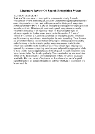 Literature Review On Speech Recognition System
II.LITERATURE SURVEY
Review of literature on speech recognition systems authentically demands
consideration towards the finding of Alexander Graham Bell regarding the method of
converting sound waves into electrical impulses and the first speech recognition
system developed by Davis et al. [6] for finding telephone superiority digits spoken at
normal speech rate. This attempt for automatic speech recognition was mainly
centered on the edifice of an electronic circuit for discovering ten digits of
telephone superiority. Spoken words were examined to obtain a 2 D plot of
formant 1 vs. formant 2. A circuit is developed for finding the greatest correlation
coefficient among a set of novel incoming data for pattern matching. These features
are grouped into feature vectors that serve the purpose of reducing dimensionality
and redundancy in the input to the speaker recognition system. An indication
circuit was created to exhibit the already discovered spoken digit. The proposed
approach lays stress on recognizing speech sounds and providing appropriate labels
to these sounds. Various approaches and types of speech recognition systems came
into existence in last five decades gradually. This evolution has led to a remarkable
impact on the development of speech recognition systems for various languages
worldwide. The exact nature of the feature set depends on what part of a speech
signal the features are expected to represent and thus what type of information is to
be extracted. In
 