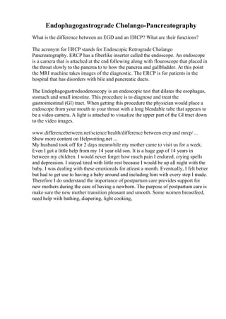 Endophagogastrograde Cholango-Pancreatography
What is the difference between an EGD and an ERCP? What are their functions?
The acronym for ERCP stands for Endoscopic Retrograde Cholango
Pancreatography. ERCP has a fiberlike inserter called the endoscope. An endoscope
is a camera that is attached at the end following along with flouroscope that placed in
the throat slowly to the pancrea to to how the pancrea and gallbladder. At this point
the MRI machine takes images of the diagnostic. The ERCP is for patients in the
hospital that has disorders with bile and pancreatic ducts.
The Endophagogastroduodenoscopy is an endoscopic test that dilates the esophagus,
stomach and small intestine. This procedure is to diagnose and treat the
gastrointestinal (GI) tract. When getting this procedure the physician would place a
endoscope from your mouth to your throat with a long blendable tube that appears to
be a video camera. A light is attached to visualize the upper part of the GI tract down
to the video images.
www.differencebetween.net/science/health/difference between ercp and mrcp/ ...
Show more content on Helpwriting.net ...
My husband took off for 2 days meanwhile my mother came to visit us for a week.
Even I got a little help from my 14 year old son. It is a huge gap of 14 years in
between my children. I would never forget how much pain I endured, crying spells
and depression. I stayed tired with little rest because I would be up all night with the
baby. I was dealing with these emotionals for atleast a month. Eventually, I felt better
but had to get use to having a baby around and including him with every step I made.
Therefore I do understand the importance of postpartum care provides support for
new mothers during the care of having a newborn. The purpose of postpartum care is
make sure the new mother transition pleasant and smooth. Some women breastfeed,
need help with bathing, diapering, light cooking,
 