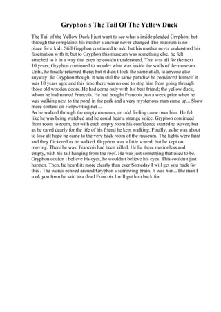 Gryphon s The Tail Of The Yellow Duck
The Tail of the Yellow Duck I just want to see what s inside pleaded Gryphon; but
through the complaints his mother s answer never changed The museum is no
place for a kid . Still Gryphon continued to ask, but his mother never understood his
fascination with it; but to Gryphon this museum was something else, he felt
attached to it in a way that even he couldn t understand. That was all for the next
10 years; Gryphon continued to wonder what was inside the walls of the museum.
Until, he finally returned there; but it didn t look the same at all, to anyone else
anyway. To Gryphon though, it was still the same paradise he convinced himself it
was 10 years ago; and this time there was no one to stop him from going through
those old wooden doors. He had come only with his best friend; the yellow duck,
whom he had named Francois. He had bought Francois just a week prior when he
was walking next to the pond in the park and a very mysterious man came up... Show
more content on Helpwriting.net ...
As he walked through the empty museum, an odd feeling came over him. He felt
like he was being watched and he could hear a strange voice. Gryphon continued
from room to room, but with each empty room his confidence started to waver; but
as he cared dearly for the life of his friend he kept walking. Finally, as he was about
to lose all hope he came to the very back room of the museum. The lights were faint
and they flickered as he walked. Gryphon was a little scared, but he kept on
moving. There he was; Francois had been killed. He lie there motionless and
empty, with his tail hanging from the roof. He was just something that used to be.
Gryphon couldn t believe his eyes, he wouldn t believe his eyes. This couldn t just
happen. Then, he heard it; more clearly than ever Someday I will get you back for
this . The words echoed around Gryphon s sorrowing brain. It was him...The man I
took you from he said to a dead Francois I will get him back for
 