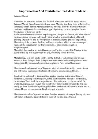 Impressionism And Contribution To Edouard Manet
Edouard Manet
Numerous art historians believe that the birth of modern art can be traced back to
Edouard Manet. Countless artists of note since Manet s time have been influenced by
the legacy he left behind. Manet completely deviated from the established artistic
traditions, and invented a entirely new type of painting. He was thought to be the
frontrunner of the avant garde.
He introduced two new features to painting that changed art forever; the adaptation of
the image into a personal individual vision, which was completely at odds with
existing art practices and the recognition of the fundamental pretense of painting.
Manet forged the between Realism and Impressionism, which in turn encouraged
many artists, in particular, the Impressionists ... Show more content on
Helpwriting.net ...
Manet felt that modern art should concern itself with everyday life. Modern artists
could do this by moving through the city, observing life as it occurs.
Manet moved to a new studio in 1861 in the district of Batignolles near an area
known as Petit Pologne. Petit Pologne was home to the underprivileged who were
being ejected by the redevelopment taking place in Paris under Hausmann.
Manet was already conscious of Diderot s ideas about realistic subject matter in art
and of Couture s enlightened subjects of workers, laundresses and trains.
Baudelaire s philosophy, from revolting against tradition to the unearthing of
modern life, craving something new, is the location for the painter of modern life,
the streets of Paris in all their magnificence. The artist observes the world all the
while staying hidden,a voyeur. His backdrop of choice is the city crowds. We can
easily get from Baudelaire s philosophies about modern art to Manet as a man and a
painter. He put on canvas what Baudelaire put in words.
Manet saw the role of a painter as more than just a creator of images. During his time
in Couture s studio he aquired skills in stdio art but also in portraying
 