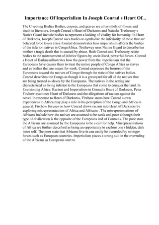 Importance Of Imperialism In Joseph Conrad s Heart Of...
The Crippling Bodies Bodies, corpses, and graves are all symbols of illness and
death in literature. Joseph Conrad s Heart of Darkness and Natasha Trethewey s
Native Guard include bodies to represent a lacking of vitality for humanity. In Heart
of Darkness, Joseph Conrad uses bodies to symbolize the inferiority of those that are
believed to be lower class. Conrad demonstrates how imperialism affects the bodies
of the inferior natives in CongoAfrica. Trethewey uses Native Guard to describe her
mother s tragic death that is caused by abuse. Both Conrad and Trethewey relate
bodies to the mistreatment of inferior figures by uncivilized, powerful forces. Conrad
s Heart of Darknessillustrates how the power from the imperialism that the
Europeans have causes them to treat the native people of Congo Africa as slaves
and as bodies that are meant for work. Conrad expresses the horrors of the
Europeans toward the natives of Congo through the state of the natives bodies.
Conrad describes the Congo as though it is a graveyard for all of the natives that
are being treated as slaves by the Europeans. The natives in the setting are
characterized as living inferior to the Europeans that come to conquer the land. In
Envisioning Africa: Racism and Imperialism in Conrad s Heart of Darkness, Peter
Firchow examines Heart of Darkness and the allegations of racism against the
novel. In response to Heart of Darkness, Firchow states how Conrad s own
experiences to Africa may play a role in his perception of the Congo and Africa in
general. Firchow focuses on how Conrad draws racism into Heart of Darkness by
exploring misrepresentations of Africa and Africans . The misrepresentations of
Africans include how the natives are assumed to be weak and poor although their
type of civilization is the opposite of the Europeans and of Conrad s. The poor state
the Africans are assumed by the Europeans to be a call for help. Misrepresentations
of Africa are further described as being an opportunity to explore one s hidden, dark
inner self. The poor state that Africans live in can easily be overruled by stronger
forces such as European countries. Imperialism places a strong suit in the overruling
of the Africans as Europeans start to
 