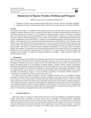 Developing Country Studies www.iiste.org
ISSN 2224-607X (Paper) ISSN 2225-0565 (Online)
Vol.4, No.2, 2014
107
Democracy in Nigeria: Practice, Problems and Prospects
Adeyinka Theresa Ajayi1
and Emmanuel Oladipo Ojo2
1. Department of History and International Studies, Ekiti State University, Ado-Ekiti, Ekiti State, NIGERIA
2. Department of History and International Studies, Ekiti State University, Ado-Ekiti, Ekiti State, NIGERIA
Abstract
The purpose of this paper is to attempt a critical appraisal of the pace, practise, pattern, priorities, problems and
prospects of Nigerian democracy. While it remains true that Nigeria is governed by democratically elected leaders at
the federal and state levels, Nigeria is yet to institutionalise democracy after a century of existence as a political
entity. The paper discusses some of the impediments to the institutionalisation of democracy in Nigeria after more
than half a century of political independence. Some of these are the country’s colonial background interspersed by
vagaries engendered by deep-rooted ethnicity; complacent and spendthrift leadership; incessant intervention of the
military in the democratic process; electoral fraud; wide spread poverty and high illiteracy level. The paper argues
that the pivot around which most of the factors listed above revolve is corruption which has virtually become a way
of life in Nigeria. The paper however contends that the above notwithstanding, the prospect of a politically stable and
democratically viable nation is marked by people’s eagerness to participate in the electoral process; the relative
stability and sustenance of multi-party system and the general realisation in the country that the only acceptable and
popular route to the acquisition of political power is the ballot box. The paper obtains its data from primary and
secondary source materials and employs the historical method of data analysis - simple descriptive collation and
analysis of historical data.
I. Introduction
Democracy and Nigeria are like Siamese twins; though conjoined, they are uncomfortable and under intense pressure
that could result in all forms of hurt, even death. Although, democracy may not be strange to an overwhelming
percentage of Nigerians; what may be strange to them is the brand of democracy that invests, first and foremost, in
human and material resources for the purposes of political stability, economic viability, scientific advancement,
technological breakthrough, educational development and life-enhancing social services. Given the general optimism
that Nigeria was going to be the bastion of democracy in Africa following her independence from Britain in 1960,
one should normally expect that by now democracy should be deeply rooted and institutionalised in the country.
Ironically and unfortunately, Nigeria, as far as the practise and delivery of dividends of liberal democracy is
concerned, is yet a cripple that can barely stand let alone walk or run.
This paper asserts that Nigerian democracy has three outstanding features. First, it is spendthrift. Nigerian
democracy is a brand of democracy that spends so much to accomplish so little (where and when it achieves anything
at all). Second, it invests in the comfort of officials rather than in human and material resources. In fact, the welfare
of the common man occupies the bottom rung on the ladder of the priorities of the anchors of Nigerian democracy.
Third, Nigerian democracy is plagued by hydra-headed and pathological corruption that ensures that the impact of
any seeming good policy is either extremely negligible or almost exactly nil. The paper however concludes that
while the balance sheet of democracy in Nigeria may be less than satisfactory; all hope is not lost as the desire for the
practice of true democracy amongst Nigerians remains unassailably high.
II. Conceptual Discourse
Democracy, either as a concept or a system of rule, has become excessively ambiguous in contemporary political
analysis. Indeed, there is probably no concept that has been so subjected to varying definitions, antagonistic
interpretations and contradictory practises as the concept of democracy. This is not surprising given the fact that
democracy has become more and more widely praised and embraced thereby making it more and more difficult to
pin down. Politicians from the extreme left to the extreme right always insist that the form of politics1
or rule they
support is the one that is democratic in character. Even military regimes, which, according to Robert Mundt et. al.
 