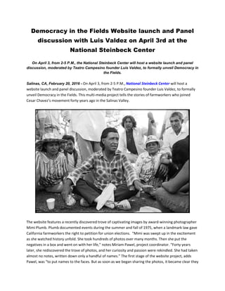 Democracy in the Fields Website launch and Panel
discussion with Luis Valdez on April 3rd at the
National Steinbeck Center
On April 3, from 2-5 P.M., the National Steinbeck Center will host a website launch and panel
discussion, moderated by Teatro Campesino founder Luis Valdez, to formally unveil Democracy in
the Fields.
Salinas, CA, February 20, 2016 - On April 3, from 2-5 P.M., National Steinbeck Center will host a
website launch and panel discussion, moderated by Teatro Campesino founder Luis Valdez, to formally
unveil Democracy in the Fields. This multi-media project tells the stories of farmworkers who joined
Cesar Chavez’s movement forty years ago in the Salinas Valley.
The website features a recently discovered trove of captivating images by award-winning photographer
Mimi Plumb. Plumb documented events during the summer and fall of 1975, when a landmark law gave
California farmworkers the right to petition for union elections. “Mimi was swept up in the excitement
as she watched history unfold. She took hundreds of photos over many months. Then she put the
negatives in a box and went on with her life,” notes Miriam Pawel, project coordinator. “Forty years
later, she rediscovered the trove of photos, and her curiosity and passion were rekindled. She had taken
almost no notes, written down only a handful of names.” The first stage of the website project, adds
Pawel, was “to put names to the faces. But as soon as we began sharing the photos, it became clear they
 